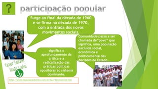 Surge ao final da década de 1960
e se firma na década de 1970,
com a entrada dos novos
movimentos sociais.
significa o
aprofundamento da
crítica e a
radicalização das
práticas políticas
opositoras ao sistema
dominante.
Comunidade passa a ser
chamada de“povo” que
significa, uma população
excluída social,
econômica e
politicamente das
decisões do Estado .
http://www.espacoacademico.com.br/022/22cmsantos.htm
 