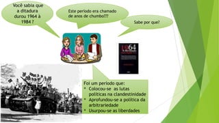 Você sabia que
a ditadura
durou 1964 à
1984 ?
Este período era chamado
de anos de chumbo???
Foi um período que:
* Colocou-se as lutas
políticas na clandestinidade
* Aprofundou-se a política da
arbitrariedade
* Usurpou-se as liberdades
Sabe por que?
 