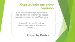 Construindo um novo
caminho
É do novo que se faz o presente:
não há por que esperar, os nossos
sonhos precisam ser vividos agora.
Amanhã eles serão outros.
Queremos viver hoje a nossa
utopia...”
Roberto Freire
 