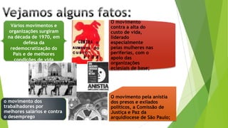 Vários movimentos e
organizações surgiram
na década de 1970, em
defesa da
redemocratização do
País e de melhores
condições de vida
O movimento
contra a alta do
custo de vida,
liderado
especialmente
pelas mulheres nas
periferias, com o
apoio das
organizações
eclesiais de base;
O movimento pela anistia
dos presos e exilados
políticos, a Comissão de
Justiça e Paz da
arquidiocese de São Paulo;
o movimento dos
trabalhadores por
melhores salários e contra
o desemprego
 