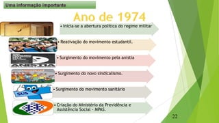 Resumindo : Ano de 1974
• Inicia-se a abertura política do regime militar
• Reativação do movimento estudantil.
• Surgimento do movimento pela anistia
• Surgimento do novo sindicalismo.
• Surgimento do movimento sanitário
• Criação do Ministério da Previdência e
Assistência Social - MPAS.
22
Uma informação importante
 