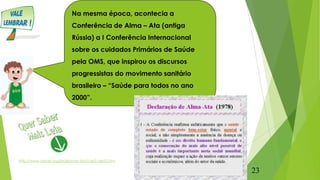 Na mesma época, acontecia a
Conferência de Alma – Ata (antiga
Rússia) a I Conferência Internacional
sobre os cuidados Primários de Saúde
pela OMS, que inspirou os discursos
progressistas do movimento sanitário
brasileiro – “Saúde para todos no ano
2000”.
http://www.unicef.org/brazil/sowc9pt/cap2-dest2.htm
23
 