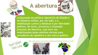 A saturação da política repressiva do Estado e
da ditadura militar, por um lado, e a
mobilização contra a ditadura e por liberdade
política, de outro, provocou o chamado
processo de abertura, que teve nas
mobilizações pelas eleições diretas para
presidente da república o seu marco político
http://www.ipea.gov.br/portal/images/stories/PDFs/livros/Cap_8-10.pdf
 