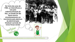 No início dos anos de
1980, se intensificava a
luta pela
redemocratização do
País, no Estado de São
Paulo ocorria
simultaneamente um
movimento pela abertura
da Administração
Estadual à pressão de
novas forças sociais
ttp://www.bibliotecafeminista.org.br/index.php?option=com_remository&Itemid=56&func=fileinfo&id=251
 