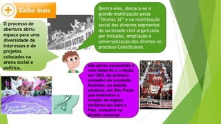 O processo de
abertura abriu
espaço para uma
diversidade de
interesses e de
projetos
colocados na
arena social e
política.
Dentre eles, destaca-se a
grande mobilização pelas
“Diretas Já” e na mobilização
social dos diversos segmentos
da sociedade civil organizada
por inclusão, ampliação e
universalização dos direitos no
processo Constituinte.
Isto gerou conquistas e
uma delas foi a criação,
em 1983, do primeiro
conselho da condição
feminina, no âmbito
estadual, em São Paulo
que estimulou a
criação de órgãos
similares em todo o
País, inclusive no
âmbito nacional.
 