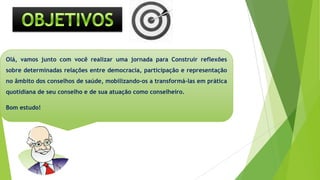 Olá, vamos junto com você realizar uma jornada para Construir reflexões
sobre determinadas relações entre democracia, participação e representação
no âmbito dos conselhos de saúde, mobilizando-os a transformá-las em prática
quotidiana de seu conselho e de sua atuação como conselheiro.
Bom estudo!
objeyiobjetivosvo
 