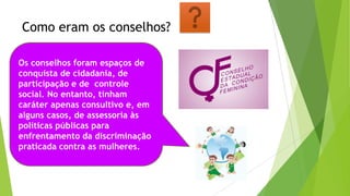 Como eram os conselhos?
Os conselhos foram espaços de
conquista de cidadania, de
participação e de controle
social. No entanto, tinham
caráter apenas consultivo e, em
alguns casos, de assessoria às
políticas públicas para
enfrentamento da discriminação
praticada contra as mulheres.
 
