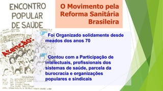 O Movimento pela
Reforma Sanitária
Brasileira
Foi Organizado solidamente desde
meados dos anos 70
Contou com a Participação de
intelectuais, profissionais dos
sistemas de saúde, parcela da
burocracia e organizações
populares e sindicais
 