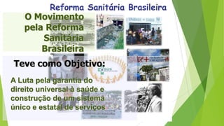 O Movimento
pela Reforma
Sanitária
Brasileira
A Luta pela garantia do
direito universal à saúde e
construção de um sistema
único e estatal de serviços
Teve como Objetivo:
 