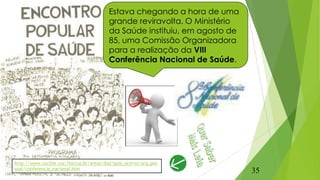 Estava chegando a hora de uma
grande reviravolta. O Ministério
da Saúde instituiu, em agosto de
85, uma Comissão Organizadora
para a realização da VIII
Conferência Nacional de Saúde.
http://www.cocsite.coc.fiocruz.br/areas/dad/guia_acervo/arq_pes
soal/conferencia_nacional.htm
35
 