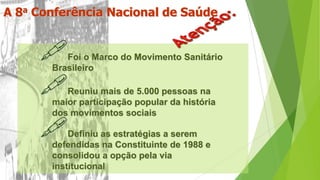 A 8a Conferência Nacional de Saúde
Foi o Marco do Movimento Sanitário
Brasileiro
Reuniu mais de 5.000 pessoas na
maior participação popular da história
dos movimentos sociais
Definiu as estratégias a serem
defendidas na Constituinte de 1988 e
consolidou a opção pela via
institucional
 