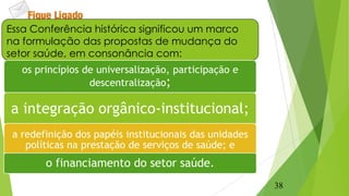 Essa Conferência histórica significou um marco
na formulação das propostas de mudança do
setor saúde, em consonância com:
os princípios de universalização, participação e
descentralização;
a integração orgânico-institucional;
a redefinição dos papéis institucionais das unidades
políticas na prestação de serviços de saúde; e
o financiamento do setor saúde.
38
 