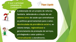 E qual a principal
conquista da
Conferência?
A elaboração de um projeto de reforma
Sanitária defendendo a criação de um
sistema único de saúde que centralizasse
as politicas governamentais para o setor,
desvinculadas da previdência social e, ao
mesmo tempo, regionalizasse o
gerenciamento da prestação de serviços,
privilegiando o setor público e
universalizando o atendimento.
 