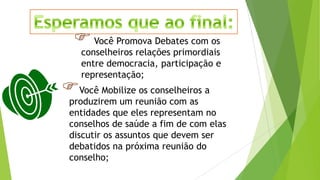 Você Promova Debates com os
conselheiros relações primordiais
entre democracia, participação e
representação;
Você Mobilize os conselheiros a
produzirem um reunião com as
entidades que eles representam no
conselhos de saúde a fim de com elas
discutir os assuntos que devem ser
debatidos na próxima reunião do
conselho;
 