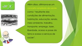 Além disso, afirmava-se um
conceito ampliado de saúde
como: “resultante das
condições de alimentação,
habitação, educação, renda,
meio ambiente, trabalho,
transporte, emprego, lazer,
liberdade, acesso e posse da
terra e acesso a serviços de
saúde”.
 