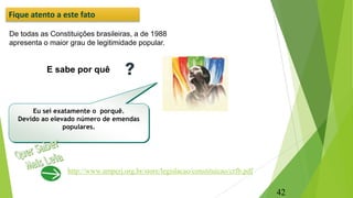 De todas as Constituições brasileiras, a de 1988
apresenta o maior grau de legitimidade popular.
E sabe por quê
Eu sei exatamente o porquê.
Devido ao elevado número de emendas
populares.
Fique atento a este fato
http://www.amperj.org.br/store/legislacao/constituicao/crfb.pdf
42
 