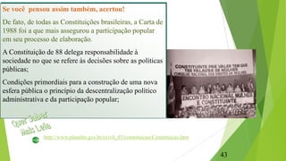 Se você pensou assim também, acertou!
De fato, de todas as Constituições brasileiras, a Carta de
1988 foi a que mais assegurou a participação popular
em seu processo de elaboração.
A Constituição de 88 delega responsabilidade à
sociedade no que se refere às decisões sobre as políticas
públicas;
Condições primordiais para a construção de uma nova
esfera pública o princípio da descentralização político
administrativa e da participação popular;
http://www.planalto.gov.br/ccivil_03/constituicao/Constituicao.htm
43
 