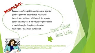 Essa nova esfera pública exige que a gestão
pública permita à sociedade organizada
intervir nas políticas públicas, interagindo
com o Estado para a definição de prioridades
e na elaboração dos planos de ação
municipais, estaduais ou federal.
http://www.unasus.unifesp.br/biblioteca_virtual/esf/1/
modulo_politico_gestor/Unidade_7.pdf
 