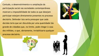 Contudo, o desenvolvimento e a ampliação da
participação social nas sociedades contemporâneas
mostram a impossibilidade de todos os que desejam
participar estejam diretamente presentes no processo
decisório. Defender isto seria pressupor que cada
decisão teria que ser discutida por uma quantidade tão
grande de cidadãos que, no limite, pode chegar à casa
dos milhões, o que, obviamente, inviabilizaria qualquer
processo decisório.
 