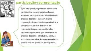 É por isto que as propostas de democracia
participativa, mesmo trabalhando com
a ideia da participação de cada cidadão no
processo decisório, carecem de uma
organização destes cidadãos que viabilize a
concentração de suas demandas em
representantes por eles considerados
legitimados para participar ativamente do
processo decisório. Introduz-se, assim, a
articulação participação-representação no
próprio seio das propostas participativas.
participação-representação
 