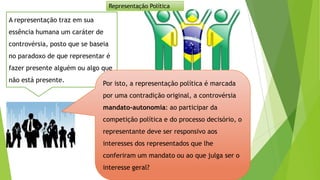 A representação traz em sua
essência humana um caráter de
controvérsia, posto que se baseia
no paradoxo de que representar é
fazer presente alguém ou algo que
não está presente.
Por isto, a representação política é marcada
por uma contradição original, a controvérsia
mandato-autonomia: ao participar da
competição política e do processo decisório, o
representante deve ser responsivo aos
interesses dos representados que lhe
conferiram um mandato ou ao que julga ser o
interesse geral?
Representação Política
 