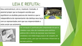 Esta controvérsia é, em si, insolúvel. Contudo, é
possível propor que se busquem acordos que
equilibrem as aludidas posturas de maneira a que a
independência do representante não desfaça seus laços
com os representados nem que sua responsividade a
estes anule sua autonomia.
Tal concepção é justificada pela compreensão de que os
cidadãos cujas vidas são modeladas pelas políticas
públicas têm o direito de expressar seus interesses
(imediatos e de médio/longo prazo) e de competir, em
condições justas, para que tais interesses influenciem as
decisões políticas.
 