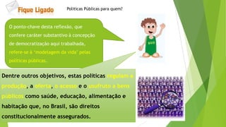 O ponto-chave desta reflexão, que
confere caráter substantivo à concepção
de democratização aqui trabalhada,
refere-se à „modelagem da vida‟ pelas
políticas públicas.
Dentre outros objetivos, estas políticas regulam a
produção, a oferta, o acesso e o usufruto a bens
públicos como saúde, educação, alimentação e
habitação que, no Brasil, são direitos
constitucionalmente assegurados.
Politicas Públicas para quem?
 