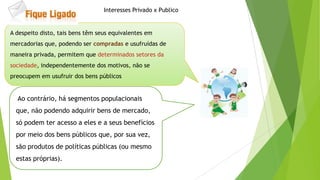 Ao contrário, há segmentos populacionais
que, não podendo adquirir bens de mercado,
só podem ter acesso a eles e a seus benefícios
por meio dos bens públicos que, por sua vez,
são produtos de políticas públicas (ou mesmo
estas próprias).
A despeito disto, tais bens têm seus equivalentes em
mercadorias que, podendo ser compradas e usufruídas de
maneira privada, permitem que determinados setores da
sociedade, independentemente dos motivos, não se
preocupem em usufruir dos bens públicos
Interesses Privado x Publico
 