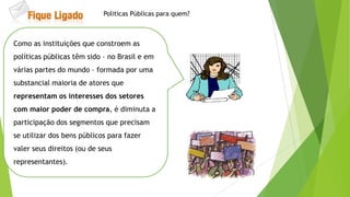 Como as instituições que constroem as
políticas públicas têm sido – no Brasil e em
várias partes do mundo – formada por uma
substancial maioria de atores que
representam os interesses dos setores
com maior poder de compra, é diminuta a
participação dos segmentos que precisam
se utilizar dos bens públicos para fazer
valer seus direitos (ou de seus
representantes).
Politicas Públicas para quem?
 