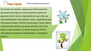 Em termos mais diretos: aqueles que tradicionalmente
participam das etapas do ciclo de políticas apenas em
pequeno número são (ou representam) os que terão sua
vida modelada por estas políticas. Assim, a garantia de que
tais pessoas tenham o direito de participar e/ou de indicar
representantes diretos no processo decisório tem como
maior virtude equilibrar, ao menos no que se refere à
diversidade de interesses representados, a competição
política.
Politicas Públicas para quem?
 
