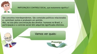 PARTICIPAÇÃO E CONTROLE SOCIAL, que exatamente significa ?
São conceitos interdependentes. São conteúdos políticos relacionados
e, caminham juntos e produzem um sentido.
Mas, na luta pela concretização dos direitos humanos no Brasil, a
participação e o controle social têm adquirido significados distintos.
Vamos ver quais:
Prossiga
 