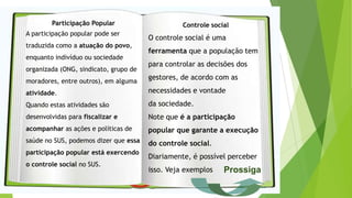 Participação Popular
A participação popular pode ser
traduzida como a atuação do povo,
enquanto indivíduo ou sociedade
organizada (ONG, sindicato, grupo de
moradores, entre outros), em alguma
atividade.
Quando estas atividades são
desenvolvidas para fiscalizar e
acompanhar as ações e políticas de
saúde no SUS, podemos dizer que essa
participação popular está exercendo
o controle social no SUS.
Controle social
O controle social é uma
ferramenta que a população tem
para controlar as decisões dos
gestores, de acordo com as
necessidades e vontade
da sociedade.
Note que é a participação
popular que garante a execução
do controle social.
Diariamente, é possível perceber
isso. Veja exemplos Prossiga
 