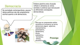 Para que se compreenda melhor
necessita-se incorporar ao termo
democracia alguns adjetivos:
representativa,
participativa,
deliberativa,
direta,
substantiva,
formalista,
elitista,
pluralista e etc.
Democracia
Na sociedade contemporânea, poucas
ideias políticas são tão amplamente
aceitas quanto a de democracia.
Embora positiva esta situação
reflete e alimenta os vários
sentidos e práticas que estruturam
as diferentes concepções
democráticas
Prossiga
 