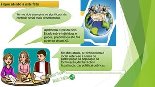 Fique atento a este fato
Temos dois exemplos de significado de
controle social mais disseminados
Nos dias atuais, o termo controle
social refere-se à forma de
participação da população na
formulação, deliberação e
fiscalização das políticas públicas.
O primeiro exercido pelo
Estado sobre indivíduos e
grupos, predominou até boa
parte do século XX.
http://www.dhnet.org.br/dados/cursos/dh/cc/2/participacao.htm
 