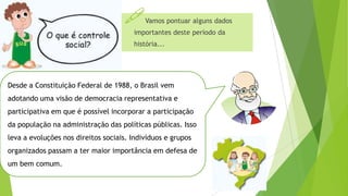 Vamos pontuar alguns dados
importantes deste período da
história...
Desde a Constituição Federal de 1988, o Brasil vem
adotando uma visão de democracia representativa e
participativa em que é possível incorporar a participação
da população na administração das políticas públicas. Isso
leva a evoluções nos direitos sociais. Indivíduos e grupos
organizados passam a ter maior importância em defesa de
um bem comum.
 