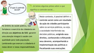 Controle Social Já temos algumas pistas sobre o que
significa o controle social...
No âmbito da saúde pública, isso
fortalece o exercício da cidadania em
direção aos objetivos do SUS: garantir
uma atenção integral à saúde com
qualidade para toda população.
Lembrando que exercer a cidadania é
nosso dever e nossa responsabilidade.
.
Neste contexto, é possível definir o
controle social como um resultado
da ação do cidadão participante
sobre os serviços públicos, ou seja,
a sociedade interferindo nas
decisões públicas, exigindo seus
direitos, conhecendo e efetuando
seus deveres, acompanhando a
implementação das políticas e
fiscalizando suas execuções
 