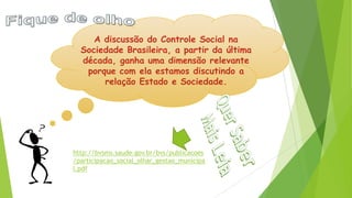 A discussão do Controle Social na
Sociedade Brasileira, a partir da última
década, ganha uma dimensão relevante
porque com ela estamos discutindo a
relação Estado e Sociedade.
http://bvsms.saude.gov.br/bvs/publicacoes
/participacao_social_olhar_gestao_municipa
l.pdf
 