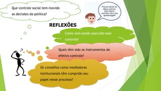 REFLEXÕES
Que controle social tem movido
as decisões da política?
Como vem sendo exercido esse
controle?
Quais têm sido os instrumentos de
efetivo controle?
Os conselhos como mediadores
institucionais têm cumprido seu
papel nesse processo?
 