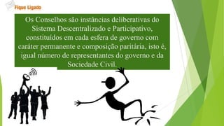 Os Conselhos são instâncias deliberativas do
Sistema Descentralizado e Participativo,
constituídos em cada esfera de governo com
caráter permanente e composição paritária, isto é,
igual número de representantes do governo e da
Sociedade Civil.
 
