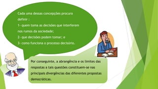 Cada uma dessas concepções procura
definir :
1- quem toma as decisões que interferem
nos rumos da sociedade;
2- que decisões podem tomar; e
3- como funciona o processo decisório.
Por conseguinte, a abrangência e os limites das
respostas a tais questões constituem-se nas
principais divergências das diferentes propostas
democráticas.
 
