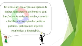 Os Conselhos são órgãos colegiados de
caráter permanente e deliberativo com
funções de formular estratégias, controlar
e fiscalizar a execução das políticas
públicas, inclusive nos aspectos
econômicos e financeiros.
 