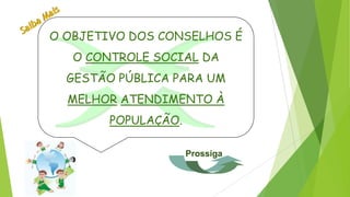 O OBJETIVO DOS CONSELHOS É
O CONTROLE SOCIAL DA
GESTÃO PÚBLICA PARA UM
MELHOR ATENDIMENTO À
POPULAÇÃO.
Prossiga
 