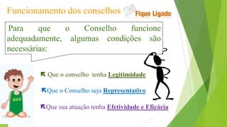 Funcionamento dos conselhos
Para que o Conselho funcione
adequadamente, algumas condições são
necessárias:
Que o Conselho seja Representativo
 Que o conselho tenha Legitimidade
Que sua atuação tenha Efetividade e Eficácia
 