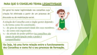 PARA QUE O CONSELHO TENHA LEGIMITIVIDADE
A relação do Conselho com o órgão gestor depende:-
 da forma como foi constituído;
 - do grau de representatividade dos seus membros;
 - de como está organizado;
 - da atitude do poder público (os conselhos são
canais de participação onde o poder é
compartilhado)
Ou Seja, há uma forte relação entre o funcionamento
dos Conselhos e como foi o seu processo de formação.
Em geral há maior legitimidade nos conselhos cuja
criação foi efetivada a partir de um processo de
discussão ou de mobilização social.
 
