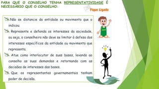 PARA QUE O CONSELHO TENHA REPRESENTATIVIDADE É
NECESSÁRIO QUE O CONSELHO:
Não se distancie da entidade ou movimento que o
indicou.
 Represente e defenda os interesses da sociedade,
ou seja, o conselheiro não deve se limitar à defesa dos
interesses específicos da entidade ou movimento que
representa.
 Atue como interlocutor de suas bases, levando ao
conselho as suas demandas e retornando com as
decisões de interesses das bases.
 Que os representantes governamentais tenham
poder de decisão.
 