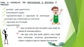 PARA O CONSELHO TER EFETIVIDADE E EFICÁCIA É
PRECISO:
 paridade - quali-quantitativa;
 funcionamento regular
 representatividade e capacidade de mobilização
social para que a deliberação se concretize
 capacidade de articulação
respeitabilidade:
- seja reconhecido pela sociedade como órgão de
defesa do interesse público
- não seja visto pelo poder público como órgão
para referendar iniciativas governamentais e
cumprir exigência legal no repasse dos recursos
 