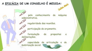  pelo conhecimento da máquina
administrativa.
 regularidade das reuniões.
 participação do orçamento.
 formulação de propostas e
deliberações.
 capacidade de articulação e de
mobilização social.
A EFICÁCIA DE UM CONSELHO É MEDIDA:
 