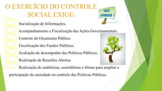 O EXERCÍCIO DO CONTROLE
SOCIAL EXIGE:
Socialização de Informações.
Acompanhamento e Fiscalização das Ações Governamentais.
Controle do Orçamento Público
Fiscalização dos Fundos Públicos.
Avaliação do desempenho das Políticas Públicas.
Realização de Reuniões Abertas
Realização de audiências, assembleias e fóruns para ampliar a
participação da sociedade no controle das Políticas Públicas.
 