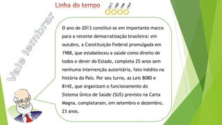 O ano de 2013 constitui-se em importante marco
para a recente democratização brasileira: em
outubro, a Constituição Federal promulgada em
1988, que estabeleceu a saúde como direito de
todos e dever do Estado, completa 25 anos sem
nenhuma intervenção autoritária, fato inédito na
história do País. Por seu turno, as Leis 8080 e
8142, que organizam o funcionamento do
Sistema Único de Saúde (SUS) previsto na Carta
Magna, completaram, em setembro e dezembro,
23 anos.
 