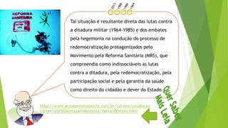 Tal situação é resultante direta das lutas contra
a ditadura militar (1964-1985) e dos embates
pela hegemonia na condução do processo de
redemocratização protagonizados pelo
Movimento pela Reforma Sanitária (MRS), que
compreendia como indissociáveis as lutas
contra a ditadura, pela redemocratização, pela
participação social e pela garantia da saúde
como direito do cidadão e dever do Estado.
http://www.armazemmemoria.com.br/cdroms/producao
cdrom/03/00ArmazemMemoria/Tema/00item.html
 